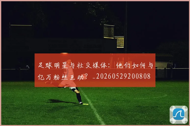 足球明星与社交媒体：他们如何与亿万粉丝互动？_20260529200808
