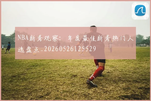 NBA新秀观察:年度最佳新秀热门人选盘点_20260526125529