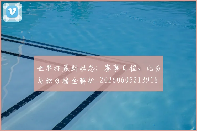 世界杯最新动态:赛事日程、比分与积分榜全解析_20260605213918