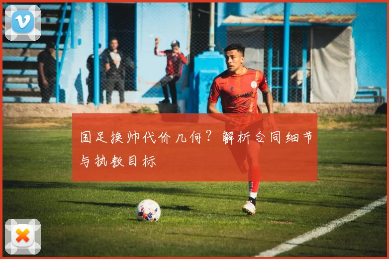 国足换帅代价几何？解析合同细节与执教目标