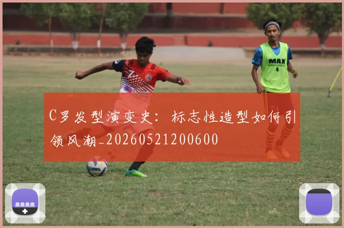 C罗发型演变史：标志性造型如何引领风潮_20260521200600