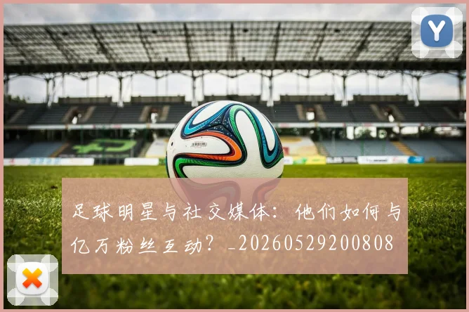 足球明星与社交媒体:他们如何与亿万粉丝互动?_20260529200808