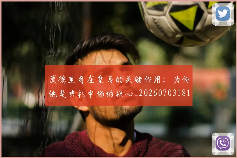 莫德里奇在皇马的关键作用：为何他是典礼中场的核心_20260703181747