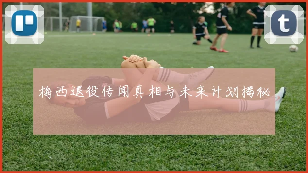 梅西退役传闻真相与未来计划揭秘