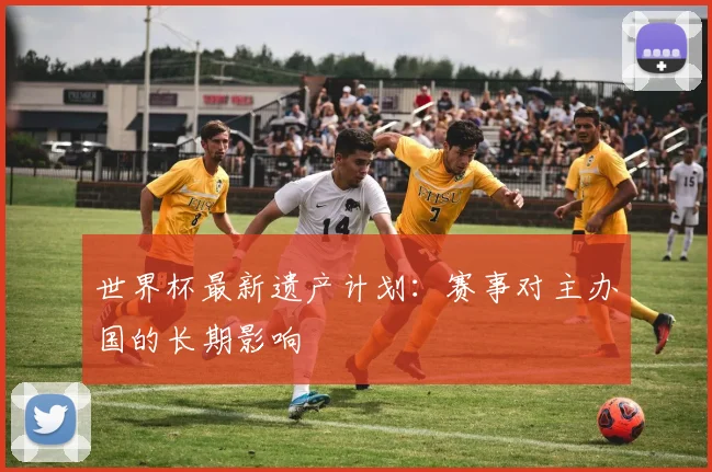 世界杯最新遗产计划：赛事对主办国的长期影响